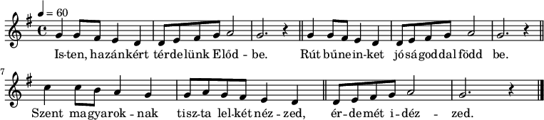 
{
   <<
   \relative c' {
      \key g \major
      \time 4/4
      \tempo 4 = 60
      \set Staff.midiInstrument = "drawbar organ"
      \transposition c'
        \repeat unfold 2 { g'4 g8 fis e4 d d8 e fis g a2 g2. r4 \bar "||" } \break
        c4 c8 b a4 g g8 a g fis e4 d \bar "||"
        d8 e fis g a2 g2. r4
        \bar "|."
      }
   \addlyrics {
        Is -- ten, ha -- zán -- kért tér -- de -- lünk E -- lőd -- be.
        Rút bű -- ne -- in -- ket jó -- sá -- god -- dal född be.
        Szent ma -- gya -- rok -- nak tisz -- ta lel -- két néz -- zed,
        ér -- de -- mét i -- déz -- zed.
      }
   >>
}
