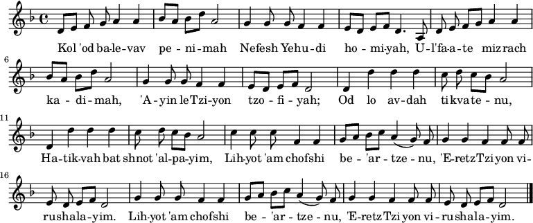 \relative d' {\key d \minor \autoBeamOff
     d8[ e] f g a4 a   | bes8[ a] bes[ d] a2      | g4 g8 g f4 f | e8[ d] e[ f] d4. a8 |
     d8 e f[ g] a4 a | bes8[ a] bes[ d] a2      | g4 g8 g f4 f | e8[ d] e[ f] d2     |
     d4 d' d d         | c8 d c[ bes] a2          | d,4 d' d d   | c8 d c[ bes] a2     |
     c4 c8 c f,4 f     | g8[ a] bes[ c] a4( g8) f | g4 g f f8 f  | e d e[ f] d2        |
     g4 g8 g f4 f      | g8[ a] bes[ c] a4( g8) f | g4 g f f8 f  | e d e[ f] d2  \bar "|."}
\addlyrics {
Kol 'od ba -- le -- vav pe -- ni -- mah
Ne -- fesh Ye -- hu -- di ho -- mi -- yah,
U -- l'fa -- a -- te miz -- rach ka -- di -- mah,
'A -- yin le -- Tzi -- yon tzo -- fi -- yah;

Od lo av -- dah ti -- kva -- te -- nu,
Ha -- tik -- vah bat shnot 'al -- pa -- yim,
Lih -- yot 'am chof -- shi be -- 'ar -- tze -- nu,
'E -- retz -- Tzi -- yon vi -- ru -- sha -- la -- yim.
Lih -- yot 'am chof -- shi be -- 'ar -- tze -- nu,
'E -- retz -- Tzi -- yon vi -- ru -- sha -- la -- yim.
} 