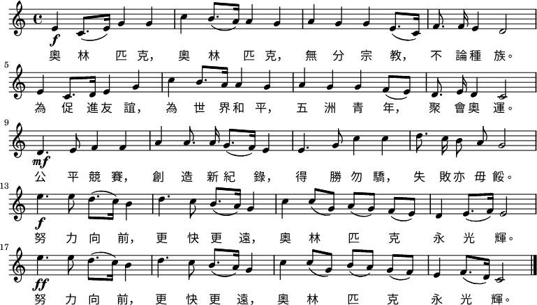 
 \relative c' {
 \key c \major \time 4/4 
 e\f c8.( e16) g4 g4 c4 b8.( a16) a4 g4
 a4 g4 g4 e8.( c16) f8. \noBeam f16 e4 d2 \bar "|" \break
 e4 c8. d16 e4 g4 c4 b8. a16 a4 g4
 a4 g4 g4 f8( e8) d8. \noBeam e16 d4 c2 \bar "|" \break
 d4.\mf e8 f4 f4 a4 a8. \noBeam a16 g8.( f16) e4
 e4. g8 c4 c4 d8. \noBeam c16 b8 \noBeam a8 g2 \bar "|" \break
 e'4.\f e8 d8.( c16) b4 d4. c8 b8.( a16) g4
 c4 c8[( g8]) a8[( g8]) f8[( e8]) d4 e8.( f16) e2 \bar "|" \break
 e'4.\ff e8 d8.( c16) b4 d4. c8 b8.( a16) g4
 c4 c8[( g8]) b8[( a8]) g8[( f8]) e4 f8.( d16) c2 \bar "|."
 }
 \addlyrics {
 奥 林 匹 克， 奥 林 匹 克， 无 分 宗 教， 不 论 种 族。
 为 促 进 友 谊， 为 世 界 和 平， 五 洲 青 年， 聚 会 奥 运。
 公 平 竞 赛， 创 造 新 纪 录， 得 胜 勿 骄， 失 败 亦 毋 馁。
 努 力 向 前， 更 快 更 远， 奥 林 匹 克 永 光 辉。
 努 力 向 前， 更 快 更 远， 奥 林 匹 克 永 光 辉。
 }
