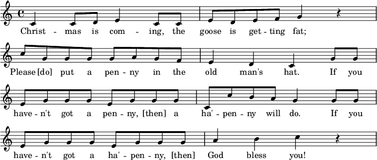 
 \layout {
  \context {
    \Score
    \omit BarNumber
  }
}\relative
 {
  \key c \major
  \time 4/4
     c'4 c8 d e4 c8 c
     e8 d e f g4 r4 \break
     c8 g g g g a g f
     e4 d c g'8 g \break
     e8 g g g e g g g
     c, c' b a g4 g8 g \break
     e g g g e g g g
     a4 b c r4
  }
\addlyrics {
     Christ -- mas is com -- ing, the goose is get -- ting fat;
     Please [do] put a pen -- ny in the old man's hat.
     If you have -- n't got a pen -- ny, [then] a ha' -- pen -- ny will do.
     If you have -- n't got a ha' -- pen -- ny, [then] God bless you!
   }
