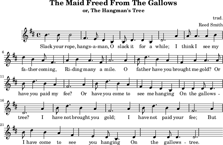 
    \header {
        tagline = ""
        title = "The Maid Freed From The Gallows"
        subtitle = "or, The Hangman's Tree"
        composer = "trad."
        arranger = "Reed Smith"
    }
    \score {
    \relative c''' {
        \key b \minor
        \set Score.tempoHideNote = ##t 
        \tempo 2. = 35
        \time 4/4
        \bar ""

        b,4. b8 b2
        fis4. e8 d4 b4
        b8 d4. d4 b4
        d2.

        a'4
        a8 a4. a4 b4
        d4 b4 a8 fis4.
        a4 b4 a4. fis8
        a2.

        a4
        b8 d4. b4 a4
        fis4 a4 a4. a8
        b8 d4. b4 a4
        fis2.
        
        a4
        b8 d4. b4 a4
        fis4 e4 d4 b4
        d4 d4 d8 d4.
        d2.

        a'4
        b8 d4. b4 a4
        fis2. a4
        b8 d4. b4 a4
        fis2. a4
        b8 d4 b4 a4
        fis4 e4 d8 b4.
        d4 d4 d8 d4.
        d2.
    }
    \addlyrics {
     Slack your rope, hangs- -- a- -- man,
     O slack it for a while;
     I think I see my fa -- ther com -- ing,
     Ri -- ding many a mile.
     O fa -- ther have you brought me gold?
     Or have you paid my fee?
     Or have you come to see me hang -- ing
     On the gall -- ows -- tree?
     I have not brought you gold;
     I have not paid your fee;
     But I have come to see you hang -- ing
     On the gall -- ows -- tree.
   }
    \midi { }
    \layout { }
    }
