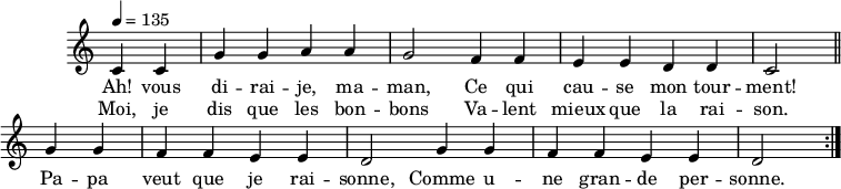 
\header { tagline = ##f }
\score {
  \new Staff \with { \remove "Time_signature_engraver" }
<<
  \new Voice = "melody"
  \relative c'' {
    \key c \major
    \time 4/4
    \tempo 4 = 135
    \override TupletBracket #'bracket-visibility = ##f 
    \autoBeamOff
     \repeat volta 2 {
     \partial 2
     c,4 c g' g a a g2 f4 f e e d d c2 \bar "||"
     g'4 g f f e e d2 g4 g f f e e d2 }
  }
    \new Lyrics \lyricsto "melody" {
      Ah! vous di -- rai -- je, ma -- man, Ce qui cau -- se mon tour -- ment! Pa -- pa veut que je rai -- sonne, Comme u -- ne gran -- de per -- sonne. 
    }
    \new Lyrics \lyricsto "melody" {
      Moi, je dis que les bon -- bons Va -- lent mieux que la rai -- son.
    }
>>
  \layout { \context { \remove "Metronome_mark_engraver" } } \midi {}
}
