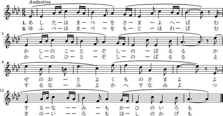 {
\set Staff.midiInstrument = #"piano" \time 6/8 \key as \major \partial 8*1 \transpose c es \relative c' {
c8\(^\markup { \italic { Andantino } }
c4 f16 g a4 g16 f | g4 d8 f4\) e16\( d | c4 f8 a4 g16 f | g4.~ g8\) r c,\( \break
c4 f16 g a4 g16 f | g4 d8 f4\) e16\( d | c4 a'8 c,4 g'8 | f4.~ f8\) r c'\( \break
c4 g8 c4 gis8 | c4. a4\) d8\( | d4 bes8 f4 g8 | c4.~ c8\) r c,\( \break
c4 f16 g a4 g16 f | g4 d8 f4\) e16\( d | c4 a'8 c,4 g'8 | f4.~ f4\) \bar "|."
 }
\addlyrics { \set stanza = "1."
あ し た ー は ま ー べ ー を さ ー ま ー よ へ ー ば
む か し ー の こ ー と ー ぞ し ー の ー ば る る
か ぜ の お ー と よ く も の さ ま よ
よ す る ー な ー ー み ー も か ー ひ の い ろ も
 }
\addlyrics { \set stanza = "2."
ゆ ふ べ ー は ま ー べ ー を も ー と ー ほ れ ー ば
む か し ー の ひ ー と ー ぞ し ー の ー ば る る
よ す る な ー み よ か へ す な み よ
つ き の ー い ー ー ろ ー も ほ ー し の か げ も
 }
}
\midi {
\tempo 8=108
}
