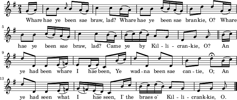 
\relative c'' { \time 2/4 \key g \major \set Staff.midiInstrument = #"fiddle" \set Score.tempoHideNote = ##t \tempo 4 = 90
\partial 8 g16( a) | b8 b \grace { c8 } b a16( g) | c4 c8 b16( a) | b8 b c16( b) a( g) | b8 d d g,16( a) | b8 b c16( b) a16( g) | c4 c8 b16( a) | b16( c) d16( b) a8 g | d8 g g \bar "||" b16( c) | d8 d, d e16( f) | e8 d16( e) c8 b'16( c) | d8 d, d' d, | b' d d\fermata b16( c) | d8 d, d e16( f) | g16( f) e( d) c8 b'16 c | b16( c) d( b) a8 g | e g g \bar "|." }
\addlyrics {Whare | hae ye been sae | braw, lad? Whare | hae ye been sae | bran -- kie, O? Whare | hae ye been sae | braw, lad? Came | ye by Kil -- li -- | cran -- kie, O? An | ye had been whare | I hae been, Ye | wad -- na been sae | can -- tie, O; An | ye had seen what | I hae seen, I' the | braes o' Kil -- li -- | crank -- kie, O. }