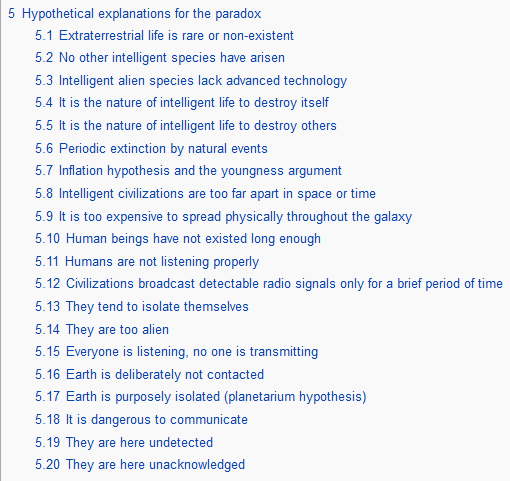 poem transcribed below:5 Hypothetical explanations for the paradox 5.1 Extraterrestrial life is rare or non-existent 5.2 No other intelligent species have arisen 5.3 Intelligent alien species lack advanced technology 5.4 It is the nature of intelligent life to destroy itself 5.5 It is the nature of intelligent life to destroy others 5.6 Periodic extinction by natural events 5.7 Inflation hypothesis and the youngness argument 5.8 Intelligent civilizations are too far apart in space or time 5.9 It is too expensive to spread physically throughout the galaxy 5.10 Human beings have not existed long enough 5.11 Humans are not listening properly 5.12 Civilizations broadcast detectable radio signals only for a brief period of time 5.13 They tend to isolate themselves 5.14 They are too alien 5.15 Everyone is listening, no one is transmitting 5.16 Earth is deliberately not contacted 5.17 Earth is purposely isolated (planetarium hypothesis) 5.18 It is dangerous to communicate 5.19 They are here undetected 5.20 They are here unacknowledged